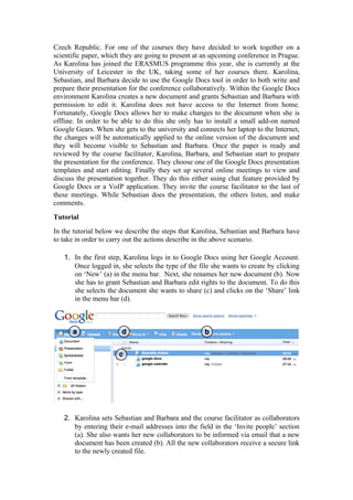 Czech Republic. For one of the courses they have decided to work together on a
scientific paper, which they are going to present at an upcoming conference in Prague.
As Karolina has joined the ERASMUS programme this year, she is currently at the
University of Leicester in the UK, taking some of her courses there. Karolina,
Sebastian, and Barbara decide to use the Google Docs tool in order to both write and
prepare their presentation for the conference collaboratively. Within the Google Docs
environment Karolina creates a new document and grants Sebastian and Barbara with
permission to edit it. Karolina does not have access to the Internet from home.
Fortunately, Google Docs allows her to make changes to the document when she is
offline. In order to be able to do this she only has to install a small add-on named
Google Gears. When she gets to the university and connects her laptop to the Internet,
the changes will be automatically applied to the online version of the document and
they will become visible to Sebastian and Barbara. Once the paper is ready and
reviewed by the course facilitator, Karolina, Barbara, and Sebastian start to prepare
the presentation for the conference. They choose one of the Google Docs presentation
templates and start editing. Finally they set up several online meetings to view and
discuss the presentation together. They do this either using chat feature provided by
Google Docs or a VoIP application. They invite the course facilitator to the last of
these meetings. While Sebastian does the presentation, the others listen, and make
comments.
Tutorial
In the tutorial below we describe the steps that Karolina, Sebastian and Barbara have
to take in order to carry out the actions describe in the above scenario.

   1. In the first step, Karolina logs in to Google Docs using her Google Account.
      Once logged in, she selects the type of the file she wants to create by clicking
      on ‘New’ (a) in the menu bar. Next, she renames her new document (b). Now
      she has to grant Sebastian and Barbara edit rights to the document. To do this
      she selects the document she wants to share (c) and clicks on the ‘Share’ link
      in the menu bar (d).




   2. Karolina sets Sebastian and Barbara and the course facilitator as collaborators
      by entering their e-mail addresses into the field in the ‘Invite people’ section
      (a). She also wants her new collaborators to be informed via email that a new
      document has been created (b). All the new collaborators receive a secure link
      to the newly created file.
 