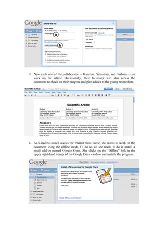 3. Now each one of the collaborators – Karolina, Sebastian, and Barbara – can
   work on the article. Occasionally, their facilitator will also access the
   document to check on their progress and give advice to the young researchers.




4. As Karolina cannot access the Internet from home, she wants to work on the
   document using the offline mode. To do so, all she needs to do is install a
   small add-on named Google Gears. She clicks on the “Offline” link in the
   upper right-hand corner of the Google Docs window and installs the program.
 