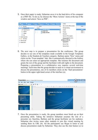 5. Once their paper is ready, Sebastian saves it to the hard drive of his computer
   as a PDF file. To do so, he chooses the ‘More Actions’ menu at the top of the
   window and selects ‘Save as PDF’.




6. The next step is to prepare a presentation for the conference. The group
   decides to use one of the templates made available in the Google Templates
   Gallery, in the Students & Teachers category. Barbara opens ‘New’ menu and
   clicks on the ‘From template’ link. She is automatically directed to the Gallery
   where she can select an appropriate template. She renames the document and
   grants the rest of the group and the facilitator with edit rights to the document.
   Preparing a presentation in a collaborative way requires several real-time
   meetings. Each time that the group decides to meet in a virtual environment to
   discuss the presentation, one of its members clicks on the ‘Start presentation’
   button in the upper right-hand corner of the interface (a).




7. Once the presentation is ready, the group members must brush up on their
   presenting skills. Taking the initiative Sebastian assumes the role of a
   presenter (a). Karolina, Barbara and the group facilitator are his audience.
   Sebastian also invites some other students to join this virtual meeting by
   sending them its URL (b). All the participants use Skype to listen to and
   discuss presentation made by Sebastian. They also use the chat feature (c) to
 