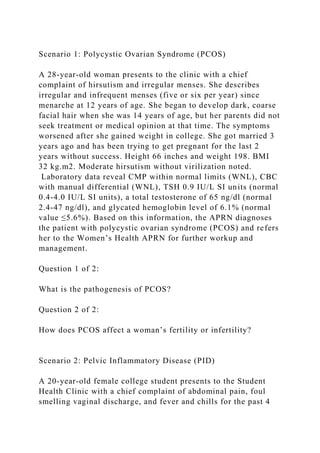 Scenario 1: Polycystic Ovarian Syndrome (PCOS)
A 28-year-old woman presents to the clinic with a chief
complaint of hirsutism and irregular menses. She describes
irregular and infrequent menses (five or six per year) since
menarche at 12 years of age. She began to develop dark, coarse
facial hair when she was 14 years of age, but her parents did not
seek treatment or medical opinion at that time. The symptoms
worsened after she gained weight in college. She got married 3
years ago and has been trying to get pregnant for the last 2
years without success. Height 66 inches and weight 198. BMI
32 kg.m2. Moderate hirsutism without virilization noted.
Laboratory data reveal CMP within normal limits (WNL), CBC
with manual differential (WNL), TSH 0.9 IU/L SI units (normal
0.4-4.0 IU/L SI units), a total testosterone of 65 ng/dl (normal
2.4-47 ng/dl), and glycated hemoglobin level of 6.1% (normal
value ≤5.6%). Based on this information, the APRN diagnoses
the patient with polycystic ovarian syndrome (PCOS) and refers
her to the Women’s Health APRN for further workup and
management.
Question 1 of 2:
What is the pathogenesis of PCOS?
Question 2 of 2:
How does PCOS affect a woman’s fertility or infertility?
Scenario 2: Pelvic Inflammatory Disease (PID)
A 20-year-old female college student presents to the Student
Health Clinic with a chief complaint of abdominal pain, foul
smelling vaginal discharge, and fever and chills for the past 4
 