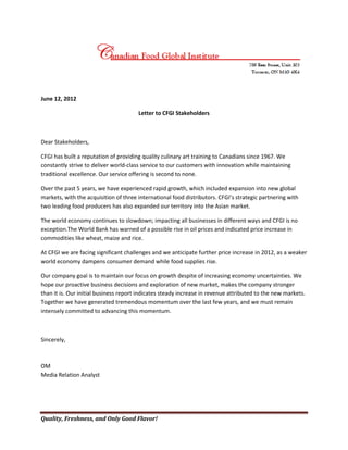 June 12, 2012

                                       Letter to CFGI Stakeholders



Dear Stakeholders,

CFGI has built a reputation of providing quality culinary art training to Canadians since 1967. We
constantly strive to deliver world-class service to our customers with innovation while maintaining
traditional excellence. Our service offering is second to none.

Over the past 5 years, we have experienced rapid growth, which included expansion into new global
markets, with the acquisition of three international food distributors. CFGI’s strategic partnering with
two leading food producers has also expanded our territory into the Asian market.

The world economy continues to slowdown; impacting all businesses in different ways and CFGI is no
exception.The World Bank has warned of a possible rise in oil prices and indicated price increase in
commodities like wheat, maize and rice.

At CFGI we are facing significant challenges and we anticipate further price increase in 2012, as a weaker
world economy dampens consumer demand while food supplies rise.

Our company goal is to maintain our focus on growth despite of increasing economy uncertainties. We
hope our proactive business decisions and exploration of new market, makes the company stronger
than it is. Our initial business report indicates steady increase in revenue attributed to the new markets.
Together we have generated tremendous momentum over the last few years, and we must remain
intensely committed to advancing this momentum.



Sincerely,



OM
Media Relation Analyst




Quality, Freshness, and Only Good Flavor!
 