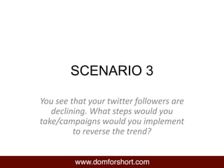SCENARIO 3
You see that your twitter followers are
declining. What steps would you
take/campaigns would you implement
to reverse the trend?
 