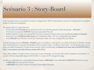 Scénario 3 : Story-Board
Cette topologie réseau correspond à certaines conﬁgurations ADSL d’internautes et aussi à la conﬁguration de quelques
petites et moyennes entreprises.

The réseau cible à 5 contre-mesures :
    • Une passerelle Firewall qui ne permet de surfer sur Internet que par le biais du groupe « Web Surf ».
    • Un proxy transparent HTTP/S situé sur la passerelle Firewall.
    • Deux antivirus, situé sur la passerelle Firewall, scannant en temps réel le surf sur Internet (Avira & ClamAV).
    • Un anti-virus Dr.Web Security Space sur l’ordinateur cible, avec une conﬁguration par défaut.
    • Le Firewall local Windows activé sur l’ordinateur cible, avec une conﬁguration par défaut.

Il existe des bugs ouverts (ID16438 - ID16255), pour les certiﬁcats «self-signed», sur ASG8, datant du 11-02-2011. Certain
sites web banquaire ne sont plus disponibles et les exceptions dans « Certiﬁcat Trust Check » ne fonctionne plus avec le
proxy en mode transparent. Comme contre-mesure Astaro recommande de désactiver le scan anti-viral HTTPS (SLL) !
http://www.astaro.com/lists/Known_Issues-ASG-V8.txt

Nous allons utiliser ces bugs connus en tant que vecteur d’attaque, car tous les ASG 8.100 et supérieur sont affectés. La
version 8.100 est disponible depuis le 20-01-2011. La version 8.103 corrigera les bugs.

La cible est vulnérable à la vulnérabilité Internet Explorer MS11-003 et à la vulnérabilité MS10-073 Keyboard Layout.
     • MS11-003 sera notre point d’entrée.
     • MS10-073 sera notre vecteur d’escalade de privilèges (Stuxnet).
 