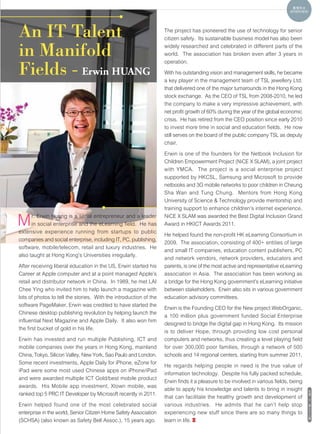 真情告白
                                                                                                                              INTERVIEW




An IT Talent                                                       The project has pioneered the use of technology for senior
                                                                   citizen safety. Its sustainable business model has also been

in Manifold                                                        widely researched and celebrated in different parts of the
                                                                   world. The association has broken even after 3 years in
                                                                   operation.

Fields - Erwin HUANG                                               With his outstanding vision and management skills, he became
                                                                   a key player in the management team of TSL jewellery Ltd.
                                                                   that delivered one of the major turnarounds in the Hong Kong
                                                                   stock exchange. As the CEO of TSL from 2008-2010, he led
                                                                   the company to make a very impressive achievement, with
                                                                   net profit growth of 60% during the year of the global economic
                                                                   crisis. He has retired from the CEO position since early 2010
                                                                   to invest more time in social and education fields. He now
                                                                   still serves on the board of the public company TSL as deputy
                                                                   chair.

                                                                   Erwin is one of the founders for the Netbook Inclusion for
                                                                   Children Empowerment Project (NiCE X SLAM), a joint project
                                                                   with YMCA. The project is a social enterprise project
                                                                   supported by HKCSL, Samsung and Microsoft to provide
                                                                   netbooks and 3G mobile networks to poor children in Cheung
                                                                   Sha Wan and Tung Chung. Mentors from Hong Kong
                                                                   University of Science & Technology provide mentorship and
                                                                   training support to enhance children's internet experience.

M     r. Erwin Huang is a serial entrepreneur and a leader
      in social enterprise and the eLearning field. He has
extensive experience running from startups to public
                                                                   NiCE X SLAM was awarded the Best Digital Inclusion Grand
                                                                   Award in HKICT Awards 2011.

                                                                   He helped found the non-profit HK eLearning Consortium in
companies and social enterprise, including IT, PC, publishing,
                                                                   2009. The association, consisting of 400+ entities of large
software, mobile/telecom, retail and luxury industries. He
                                                                   and small IT companies, education content publishers, PC
also taught at Hong Kong's Universities irregularly.
                                                                   and network vendors, network providers, educators and
After receiving liberal education in the US, Erwin started his     parents, is one of the most active and representative eLearning
Career at Apple computer and at a point managed Apple's            association in Asia. The association has been working as
retail and distributor network in China. In 1989, he met LAI       a bridge for the Hong Kong government's eLearning initiative
Chee Ying who invited him to help launch a magazine with           between stakeholders. Erwin also sits in various government
lots of photos to tell the stories. With the introduction of the   education advisory committees.
software PageMaker, Erwin was credited to have started the
                                                                   Erwin is the Founding CEO for the New project WebOrganic,
Chinese desktop publishing revolution by helping launch the
                                                                   a 100 million plus government funded Social Enterprise
influential Next Magazine and Apple Daily. It also won him
                                                                   designed to bridge the digital gap in Hong Kong. Its mission
the first bucket of gold in his life.
                                                                   is to deliver Hope, through providing low cost personal
Erwin has invested and run multiple Publishing, ICT and            computers and networks, thus creating a level playing field
mobile companies over the years in Hong Kong, mainland             for over 300,000 poor families, through a network of 500
China, Tokyo, Silicon Valley, New York, Sao Paulo and London.      schools and 14 regional centers, starting from summer 2011.
Some recent investments, Apple Daily for iPhone, eZone for
                                                                   He regards helping people in need is the true value of
iPad were some most used Chinese apps on iPhone/iPad
                                                                   information technology. Despite his fully packed schedule,
and were awarded multiple ICT Gold/best mobile product
                                                                   Erwin finds it a pleasure to be involved in various fields, being
awards. His Mobile app investment, Xtown mobile, was
                                                                   able to apply his knowledge and talents to bring in insight            社
ranked top 5 PRC IT Developer by Microsoft recently in 2011.                                                                              情
                                                                   that can facilitate the healthy growth and development of              17
Erwin helped found one of the most celebrated social               various industries. He admits that he can't help stop                  第
                                                                                                                                          三
enterprise in the world, Senior Citizen Home Safety Association    experiencing new stuff since there are so many things to               十
                                                                                                                                          三
                                                                                                                                          期
(SCHSA) (also known as Safety Bell Assoc.), 15 years ago.          learn in life.
 