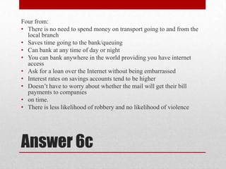 Answer 6cFour from:There is no need to spend money on transport going to and from the local branchSaves time going to the bank/queuingCan bank at any time of day or nightYou can bank anywhere in the world providing you have internet accessAsk for a loan over the Internet without being embarrassedInterest rates on savings accounts tend to be higherDoesn’t have to worry about whether the mail will get their bill payments to companieson time.There is less likelihood of robbery and no likelihood of violence 