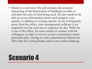 Scenario 4Daniel is a surveyor. His job includes the accurate measuring of the dimensions of buildings in order to calculate the area of land being used. He also needs to be able to access information about each property very quickly in addition to writing reports. As he is frequently away from his office, time management software is an important tool he must use to organise his day. While he is out of the office, he must remain in contact with his colleagues in order to receive or give instructions about particular jobs. Owing to work commitments Daniel has little time for visiting banks and so uses online banking.