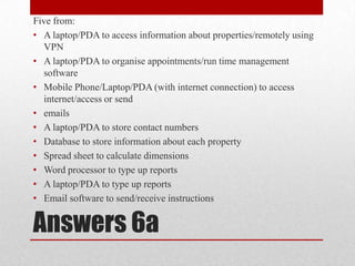 Answers 6aFive from:A laptop/PDA to access information about properties/remotely using VPNA laptop/PDA to organise appointments/run time management softwareMobile Phone/Laptop/PDA (with internet connection) to access internet/access or sendemailsA laptop/PDA to store contact numbersDatabase to store information about each propertySpread sheet to calculate dimensionsWord processor to type up reportsA laptop/PDA to type up reportsEmail software to send/receive instructions