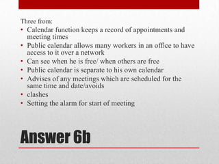 Answer 6bThree from:Calendar function keeps a record of appointments and meeting timesPublic calendar allows many workers in an office to have access to it over a networkCan see when he is free/ when others are freePublic calendar is separate to his own calendarAdvises of any meetings which are scheduled for the same time and date/avoidsclashesSetting the alarm for start of meeting 