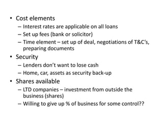 • Cost elements
  – Interest rates are applicable on all loans
  – Set up fees (bank or solicitor)
  – Time element – set up of deal, negotiations of T&C’s,
    preparing documents
• Security
  – Lenders don’t want to lose cash
  – Home, car, assets as security back-up
• Shares available
  – LTD companies – investment from outside the
    business (shares)
  – Willing to give up % of business for some control??
 