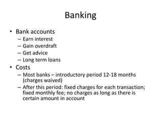 Banking
• Bank accounts
  –   Earn interest
  –   Gain overdraft
  –   Get advice
  –   Long term loans
• Costs
  – Most banks – introductory period 12-18 months
    (charges waived)
  – After this period: fixed charges for each transaction;
    fixed monthly fee; no charges as long as there is
    certain amount in account
 