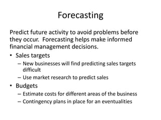 Forecasting
Predict future activity to avoid problems before
they occur. Forecasting helps make informed
financial management decisions.
• Sales targets
   – New businesses will find predicting sales targets
     difficult
   – Use market research to predict sales
• Budgets
   – Estimate costs for different areas of the business
   – Contingency plans in place for an eventualities
 