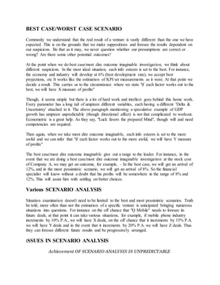 BEST CASE/WORST CASE SCENARIO
Commonly we understand that the real result of a venture is vastly different than the one we have
expected. This is on the grounds that we make suppositions and foresee the results dependent on
our suspicions. Be that as it may, we never question whether our presumptions are correct or
wrong? Are there some other potential outcomes?
At the point when we do best case/most dire outcome imaginable investigation, we think about
different suspicions. In the most ideal situation, each info esteem is set to the best. For instance,
the economy and industry will develop at 6% (best development rate), we accept best
projections, etc It works like the estimation of KPI set measurements as it were. At that point we
decide a result. This carries us to the circumstance where we state "if each factor works out to the
best, we will have X measure of profits"
Though, it seems simple but there is a lot of hard work and intellect goes behind this home work.
Every parameter has a long tail of umpteen different variables, each having a different 'Delta &
Uncertainty' attached to it. The above paragraph mentioning a speculative example of GDP
growth has umpteen unpredictable (though directional affect) is not that complicated to workout.
Econometric is a great help. As they say, "Luck favors the prepared Mind", though will and need
competencies are required.
Then again, when we take most dire outcome imaginable, each info esteem is set to the more
awful and we can infer that "if each factor works out to the more awful, we will have Y measure
of profits"
The best case/most dire outcome imaginable give out a range to the leader. For instance, in the
event that we are doing a best case/most dire outcome imaginable investigation at the stock cost
of Company A, we may get an outcome, for example, – In the best case, we will get an arrival of
12%, and in the most pessimistic scenario, we will get an arrival of 8%. So the financial
specialist will know without a doubt that his profits will be somewhere in the range of 8% and
12%. This will assist him with settling on better choices.
Various SCENARIO ANALYSIS
Situation examination doesn't need to be limited to the best and most pessimistic scenarios. Truth
be told, more often than not the estimation of a specific venture is anticipated bringing numerous
situations into questions. For instance on the off chance that "Q Mobile" needs to foresee its
future deals, at that point it can take various situations, for example, if mobile phone industry
increments by 10% P.A., we will have X deals, on the off chance that it increments by 15% P.A.
we will have Y deals and in the event that it increments by 20% P.A. we will have Z deals. Thus
they can foresee different future results and be progressively arranged.
ISSUES IN SCENARIO ANALYSIS
Achievement OF SCENARIO ANALYSIS IS UNPREDICTABLE
 