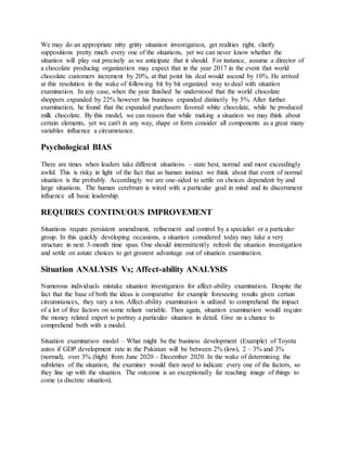 We may do an appropriate nitty gritty situation investigation, get realities right, clarify
suppositions pretty much every one of the situations, yet we can never know whether the
situation will play out precisely as we anticipate that it should. For instance, assume a director of
a chocolate producing organization may expect that in the year 2017 in the event that world
chocolate customers increment by 20%, at that point his deal would ascend by 10%. He arrived
at this resolution in the wake of following bit by bit organized way to deal with situation
examination. In any case, when the year finished he understood that the world chocolate
shoppers expanded by 22% however his business expanded distinctly by 5%. After further
examination, he found that the expanded purchasers favored white chocolate, while he produced
milk chocolate. By this model, we can reason that while making a situation we may think about
certain elements, yet we can't in any way, shape or form consider all components as a great many
variables influence a circumstance.
Psychological BIAS
There are times when leaders take different situations – state best, normal and most exceedingly
awful. This is risky in light of the fact that as human instinct we think about that event of normal
situation is the probably. Accordingly we are one-sided to settle on choices dependent by and
large situations. The human cerebrum is wired with a particular goal in mind and its discernment
influence all basic leadership.
REQUIRES CONTINUOUS IMPROVEMENT
Situations require persistent amendment, refinement and control by a specialist or a particular
group. In this quickly developing occasions, a situation considered today may take a very
structure in next 3-month time span. One should intermittently refresh the situation investigation
and settle on astute choices to get greatest advantage out of situation examination.
Situation ANALYSIS Vs; Affect-ability ANALYSIS
Numerous individuals mistake situation investigation for affect-ability examination. Despite the
fact that the base of both the ideas is comparative for example foreseeing results given certain
circumstances, they vary a ton. Affect-ability examination is utilized to comprehend the impact
of a lot of free factors on some reliant variable. Then again, situation examination would require
the money related expert to portray a particular situation in detail. Give us a chance to
comprehend both with a model.
Situation examination model – What might be the business development (Example) of Toyota
autos if GDP development rate in the Pakistan will be between 2% (low), 2 – 3% and 3%
(normal), over 3% (high) from June 2020 – December 2020. In the wake of determining the
subtleties of the situation, the examiner would then need to indicate every one of the factors, so
they line up with the situation. The outcome is an exceptionally far reaching image of things to
come (a discrete situation).
 