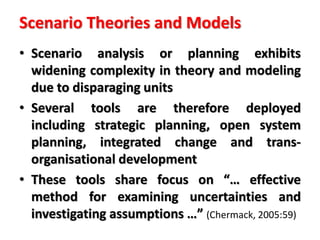 Scenario Theories and Models
• Scenario analysis or planning exhibits
widening complexity in theory and modeling
due to disparaging units
• Several tools are therefore deployed
including strategic planning, open system
planning, integrated change and trans-
organisational development
• These tools share focus on “… effective
method for examining uncertainties and
investigating assumptions …” (Chermack, 2005:59)
 