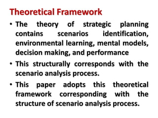 Theoretical Framework
• The theory of strategic planning
contains scenarios identification,
environmental learning, mental models,
decision making, and performance
• This structurally corresponds with the
scenario analysis process.
• This paper adopts this theoretical
framework corresponding with the
structure of scenario analysis process.
 