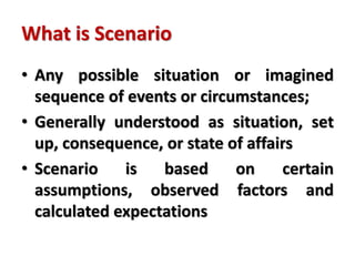 What is Scenario
• Any possible situation or imagined
sequence of events or circumstances;
• Generally understood as situation, set
up, consequence, or state of affairs
• Scenario is based on certain
assumptions, observed factors and
calculated expectations
 