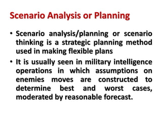 Scenario Analysis or Planning
• Scenario analysis/planning or scenario
thinking is a strategic planning method
used in making flexible plans
• It is usually seen in military intelligence
operations in which assumptions on
enemies moves are constructed to
determine best and worst cases,
moderated by reasonable forecast.
 