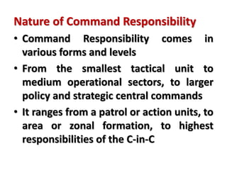 Nature of Command Responsibility
• Command Responsibility comes in
various forms and levels
• From the smallest tactical unit to
medium operational sectors, to larger
policy and strategic central commands
• It ranges from a patrol or action units, to
area or zonal formation, to highest
responsibilities of the C-in-C
 