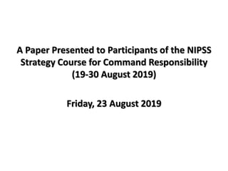 A Paper Presented to Participants of the NIPSS
Strategy Course for Command Responsibility
(19-30 August 2019)
Friday, 23 August 2019
 