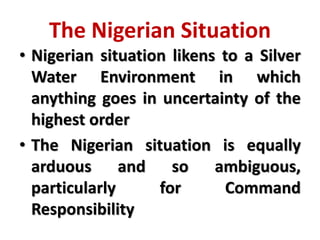 The Nigerian Situation
• Nigerian situation likens to a Silver
Water Environment in which
anything goes in uncertainty of the
highest order
• The Nigerian situation is equally
arduous and so ambiguous,
particularly for Command
Responsibility
 