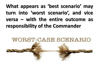 What appears as ‘best scenario’ may
turn into ‘worst scenario’, and vice
versa – with the entire outcome as
responsibility of the Commander
 