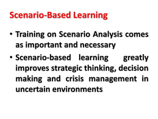 Scenario-Based Learning
• Training on Scenario Analysis comes
as important and necessary
• Scenario-based learning greatly
improves strategic thinking, decision
making and crisis management in
uncertain environments
 