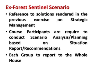 Ex-Forest Sentinel Scenario
• Reference to solutions rendered in the
previous exercise on Strategic
Management
• Course Participants are require to
conduct Scenario Analysis/Planning
based on Situation
Report/Recommendations
• Each Group to report to the Whole
House
 