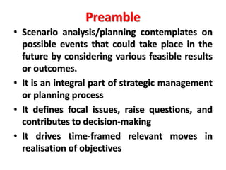 Preamble
• Scenario analysis/planning contemplates on
possible events that could take place in the
future by considering various feasible results
or outcomes.
• It is an integral part of strategic management
or planning process
• It defines focal issues, raise questions, and
contributes to decision-making
• It drives time-framed relevant moves in
realisation of objectives
 