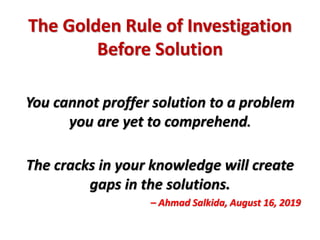 The Golden Rule of Investigation
Before Solution
You cannot proffer solution to a problem
you are yet to comprehend.
The cracks in your knowledge will create
gaps in the solutions.
– Ahmad Salkida, August 16, 2019
 