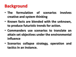 Background
• The formulation of scenarios involves
creative and system thinking
• Known facts are blended with the unknown,
to produce futuristic trends for action.
• Commanders use scenarios to translate an
attain set objectives under the environmental
influence
• Scenarios collapse strategy, operation and
tactics in an instance.
 