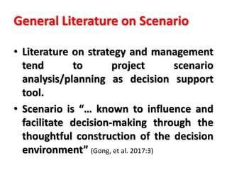 General Literature on Scenario
• Literature on strategy and management
tend to project scenario
analysis/planning as decision support
tool.
• Scenario is “… known to influence and
facilitate decision-making through the
thoughtful construction of the decision
environment” (Gong, et al. 2017:3)
 