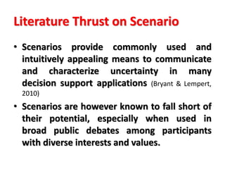 Literature Thrust on Scenario
• Scenarios provide commonly used and
intuitively appealing means to communicate
and characterize uncertainty in many
decision support applications (Bryant & Lempert,
2010)
• Scenarios are however known to fall short of
their potential, especially when used in
broad public debates among participants
with diverse interests and values.
 