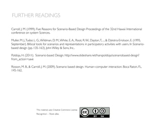 Carroll, J. M. (1999). Five Reasons for Scenario-Based Design Proceedings of the 32nd Hawaii International
conference on system Sciences.
Muller, M. J.,Tudor, L. G.,Wildman, D. M.,White, E.A., Root, R.W., Dayton,T., ...  Dykstra-Erickson, E. (1995,
September). Bifocal tools for scenarios and representations in participatory activities with users. In Scenario-
based design (pp. 135-163). John Wiley  Sons, Inc..
Poldoja, H. (2011). Scenario-based Design. http://www.slideshare.net/hanspoldoja/scenariobased-design?
from_action=save
Rosson, M. B.,  Carroll, J. M. (2009). Scenario based design. Human‐computer interaction. Boca Raton, FL,
145-162.
FURTHER READINGS
This material uses Creative Commons License
Recognition – Share alike.
 