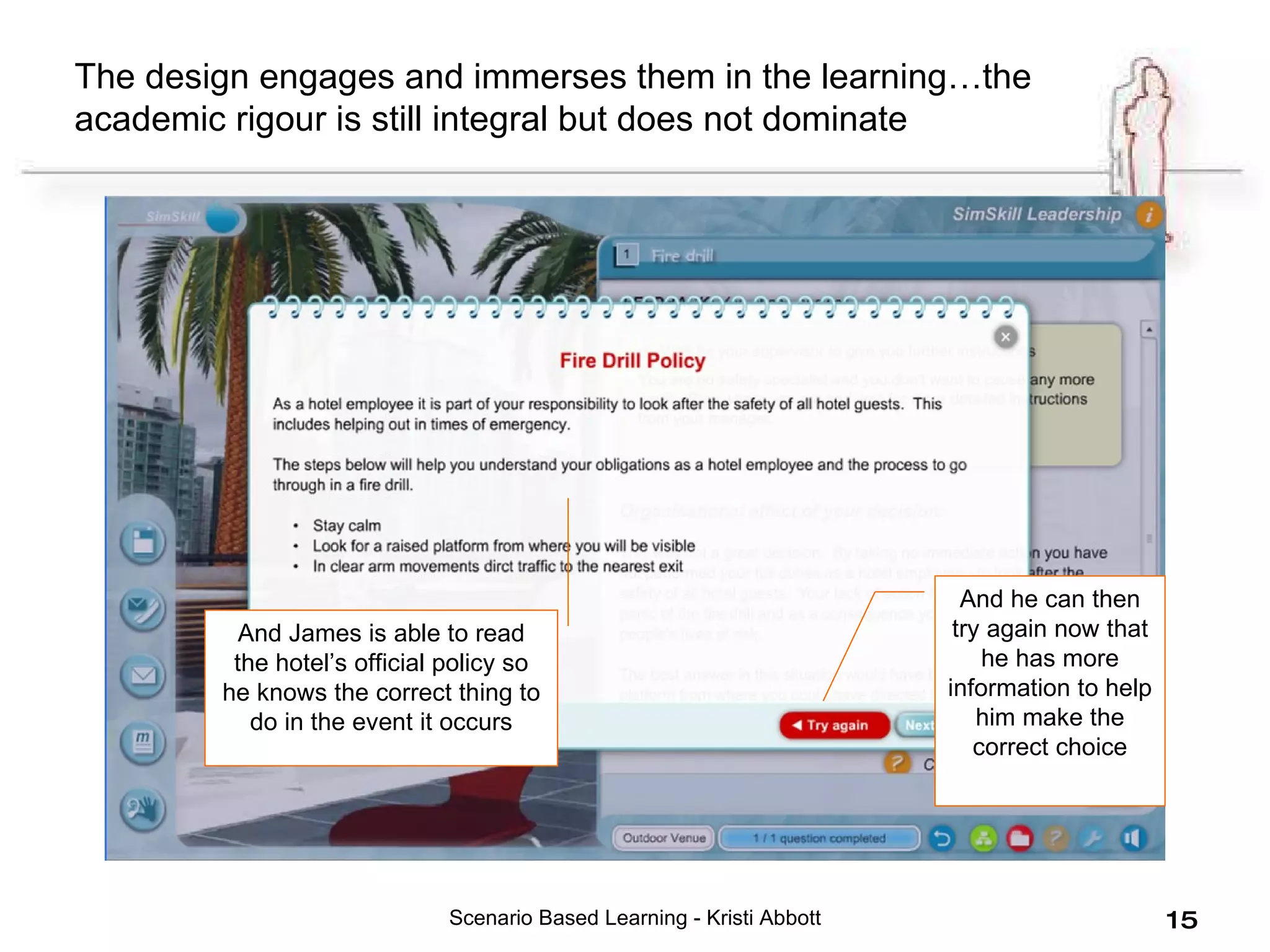 Scenario Based Learning - Kristi Abbott And James is able to read the hotel’s official policy so he knows the correct thing to do in the event it occurs And he can then try again now that he has more information to help him make the correct choice The design engages and immerses them in the learning…the academic rigour is still integral but does not dominate 