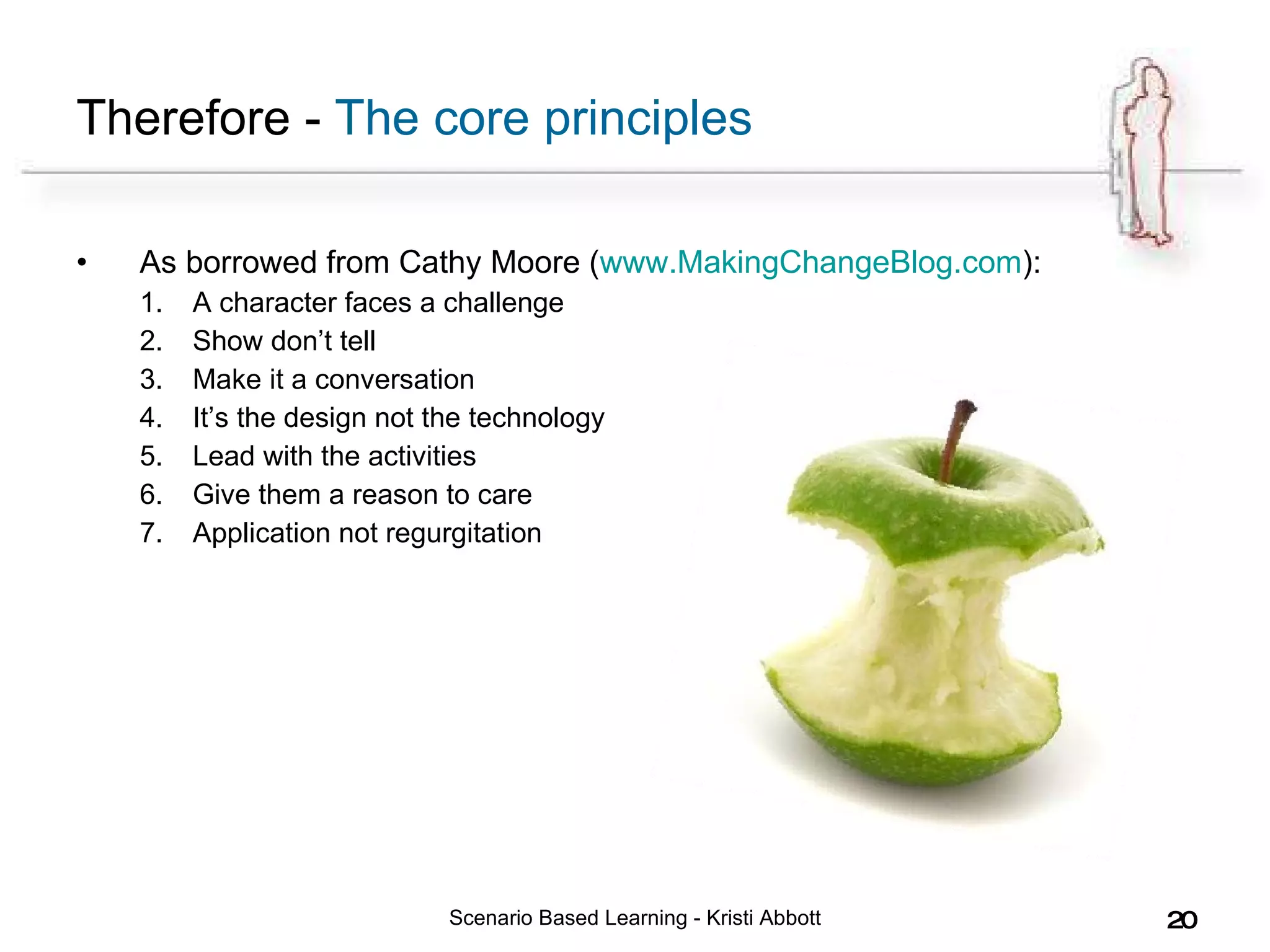 Therefore -  The core principles As borrowed from Cathy Moore ( www.MakingChangeBlog.com ):  A character faces a challenge Show don’t tell Make it a conversation It’s the design not the technology Lead with the activities Give them a reason to care Application not regurgitation Scenario Based Learning - Kristi Abbott 