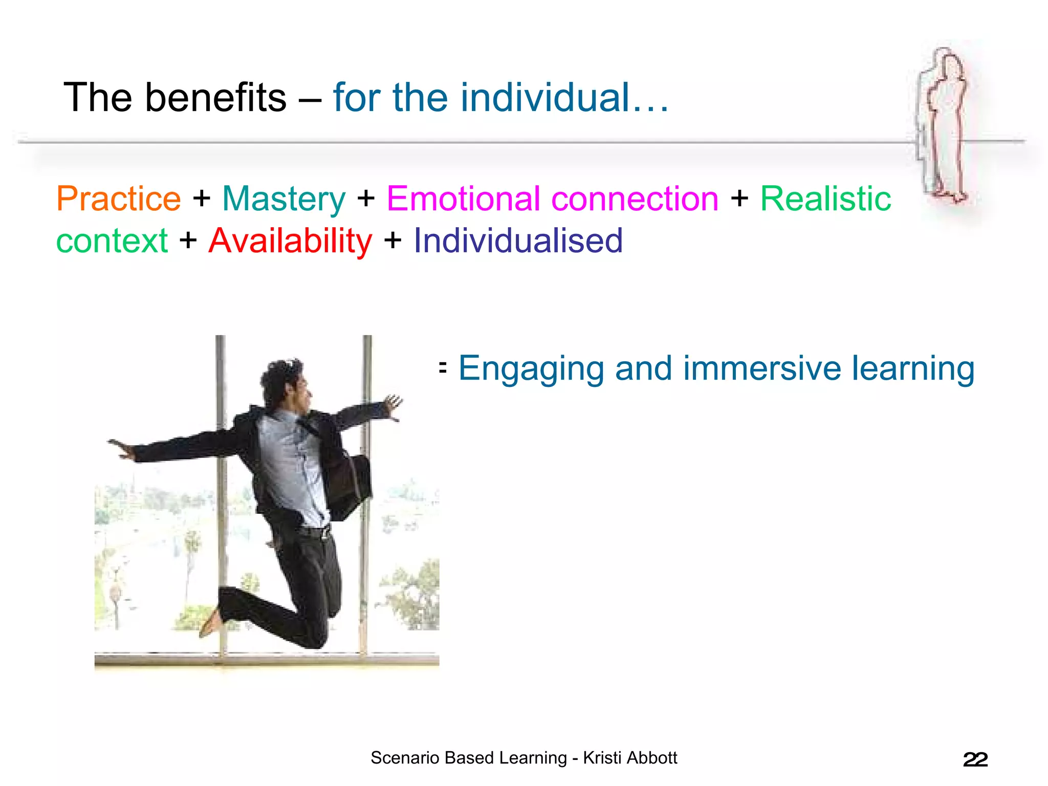 The benefits –  for the individual… Scenario Based Learning - Kristi Abbott Practice  +  Mastery  +  Emotional connection  +  Realistic context  +  Availability  +  Individualised   =  Engaging and immersive learning 