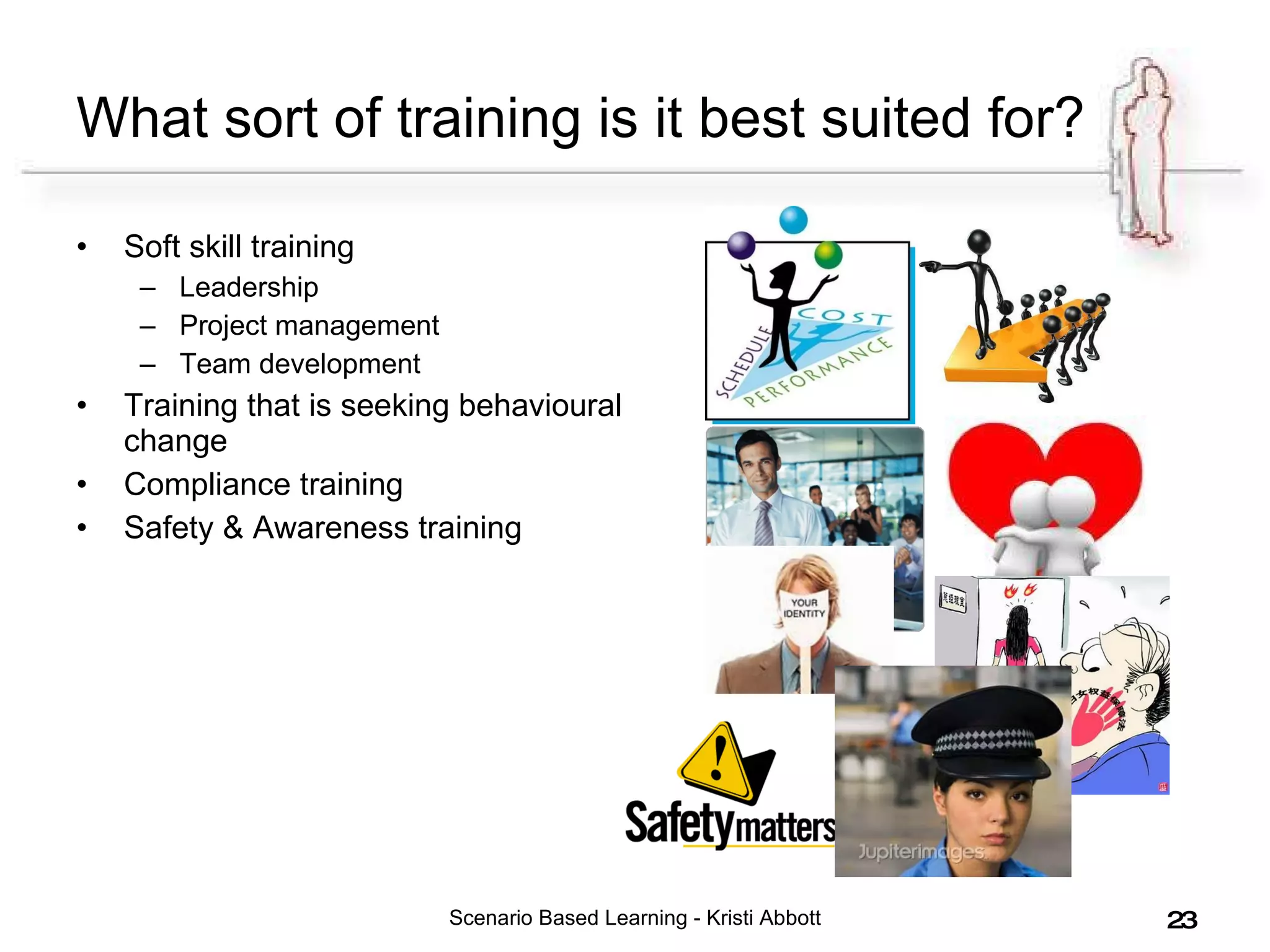 What sort of training is it best suited for? Soft skill training Leadership Project management Team development Training that is seeking behavioural change Compliance training Safety & Awareness training Scenario Based Learning - Kristi Abbott 