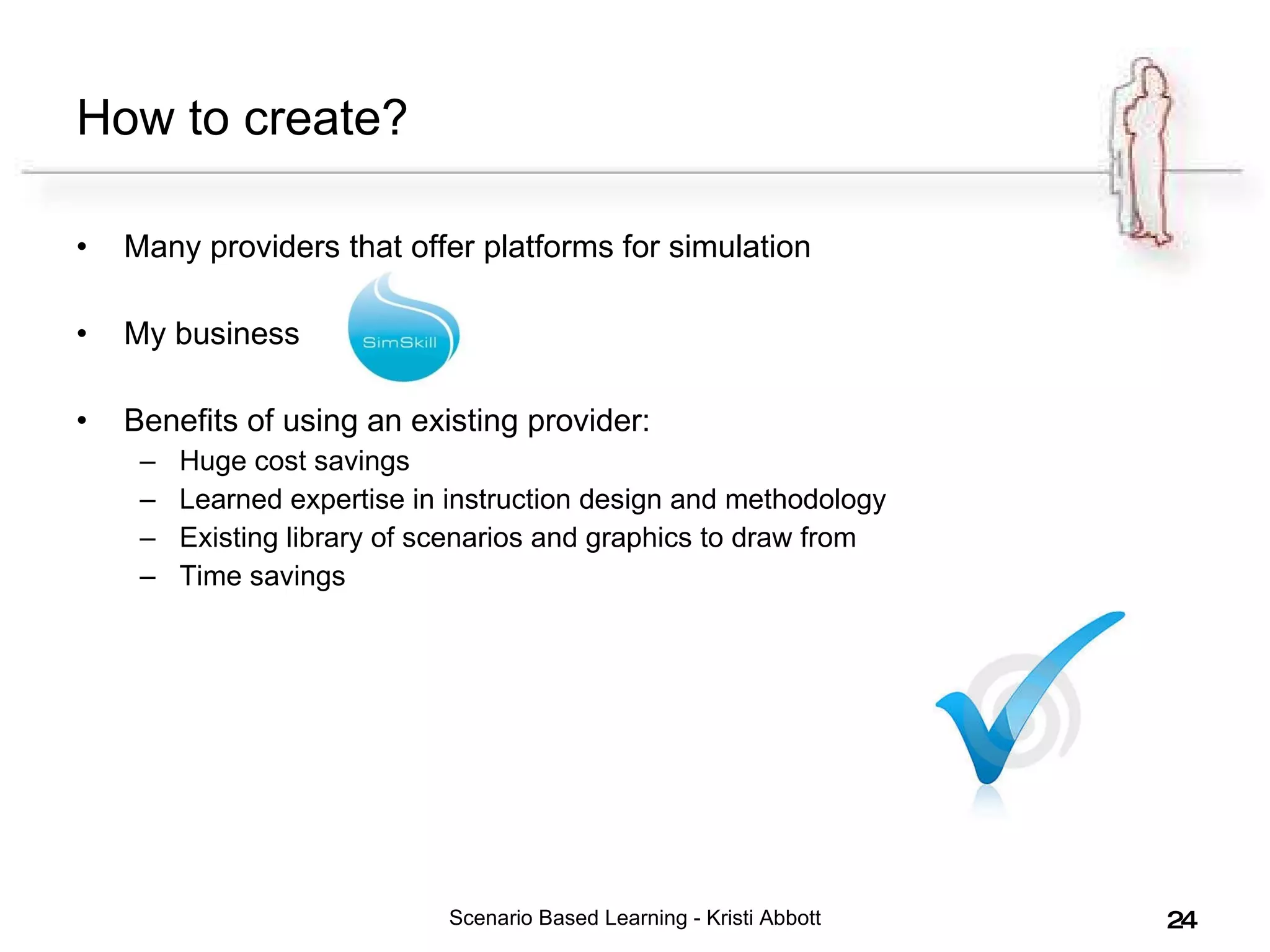How to create? Many providers that offer platforms for simulation My business  Benefits of using an existing provider: Huge cost savings Learned expertise in instruction design and methodology Existing library of scenarios and graphics to draw from Time savings Scenario Based Learning - Kristi Abbott 