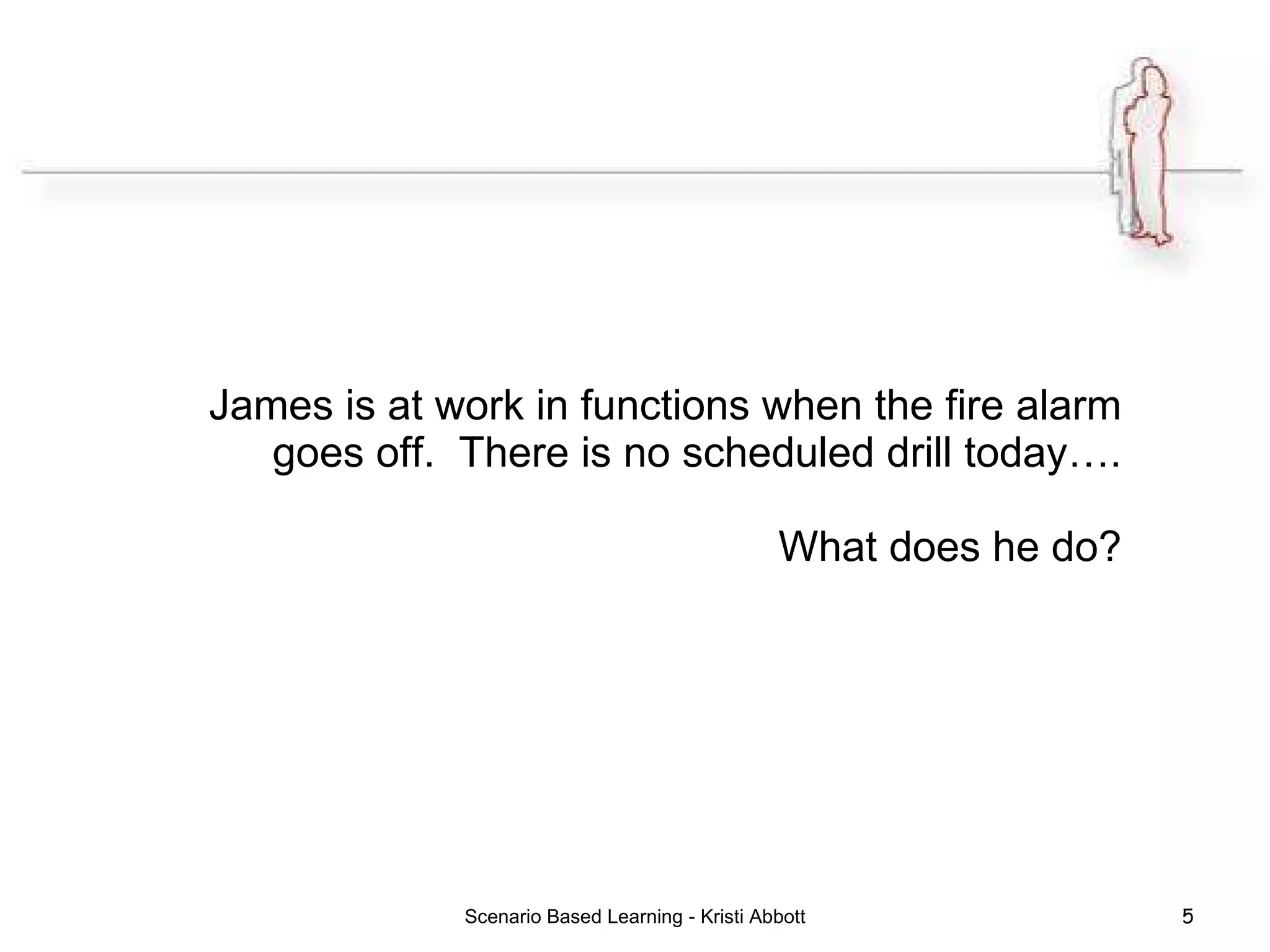 James is at work in functions when the fire alarm goes off.  There is no scheduled drill today…. What does he do? Scenario Based Learning - Kristi Abbott 
