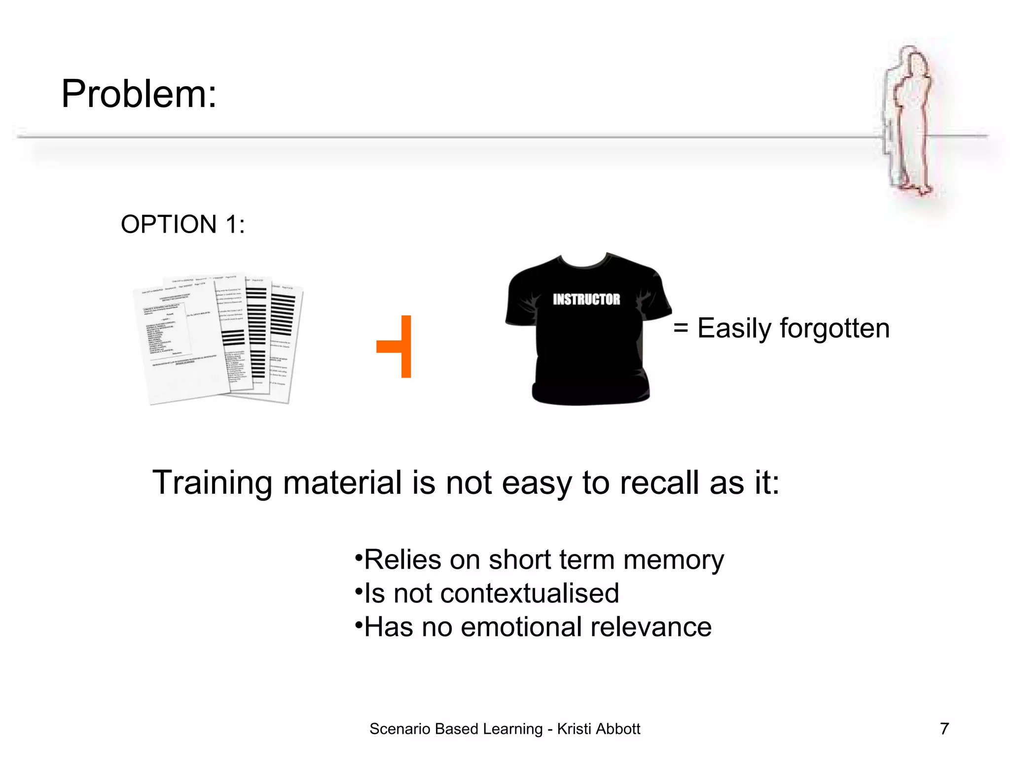 Problem: OPTION 1: Scenario Based Learning - Kristi Abbott + = Easily forgotten Training material is not easy to recall as it: Relies on short term memory Is not contextualised Has no emotional relevance 