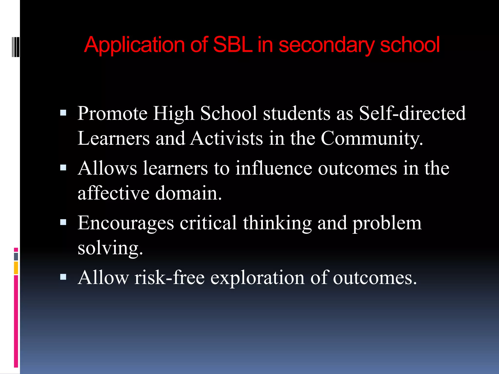 Application of SBL in secondary school
 Promote High School students as Self-directed
Learners and Activists in the Community.
 Allows learners to influence outcomes in the
affective domain.
 Encourages critical thinking and problem
solving.
 Allow risk-free exploration of outcomes.
 