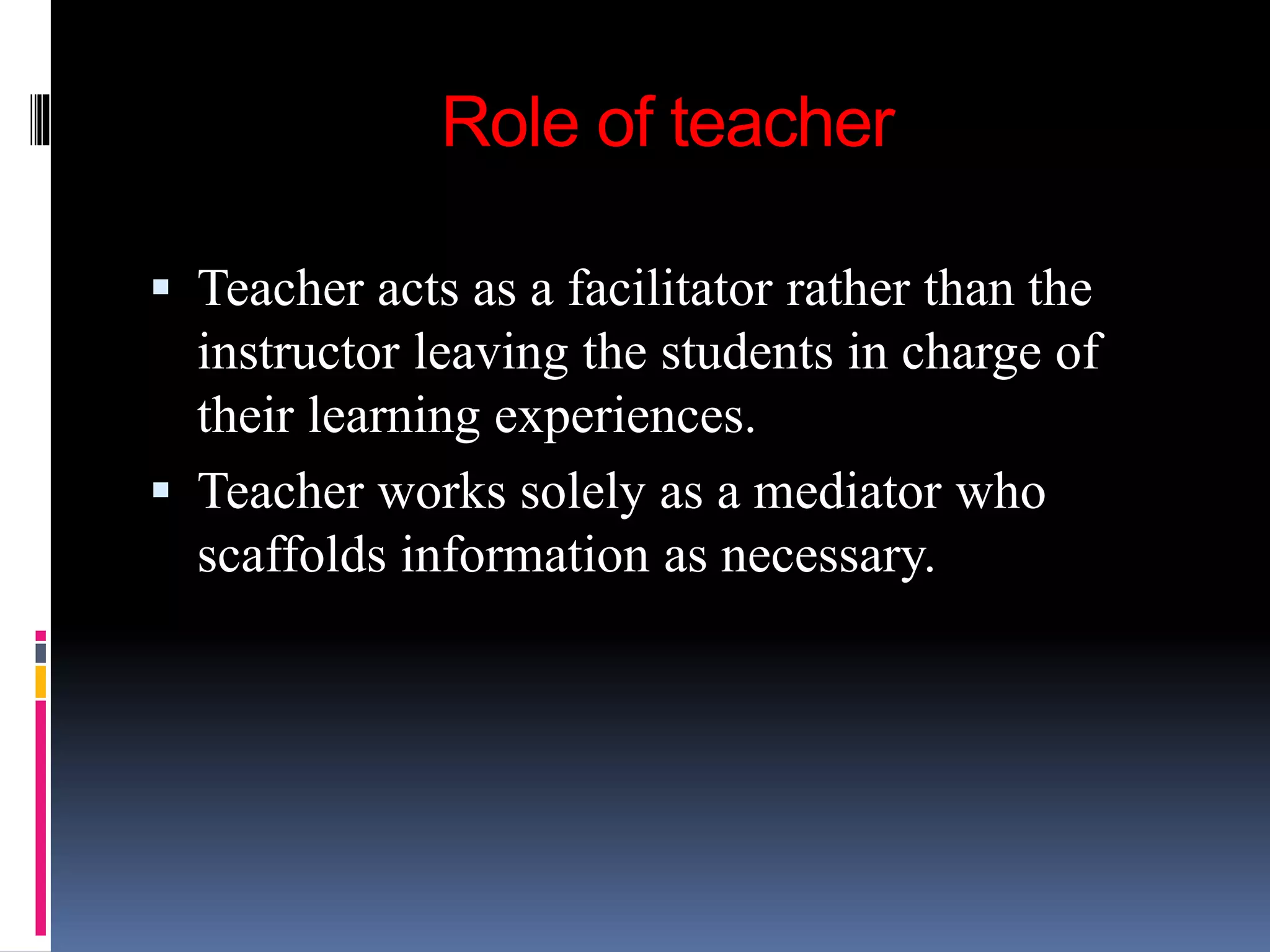 Role of teacher
 Teacher acts as a facilitator rather than the
instructor leaving the students in charge of
their learning experiences.
 Teacher works solely as a mediator who
scaffolds information as necessary.
 