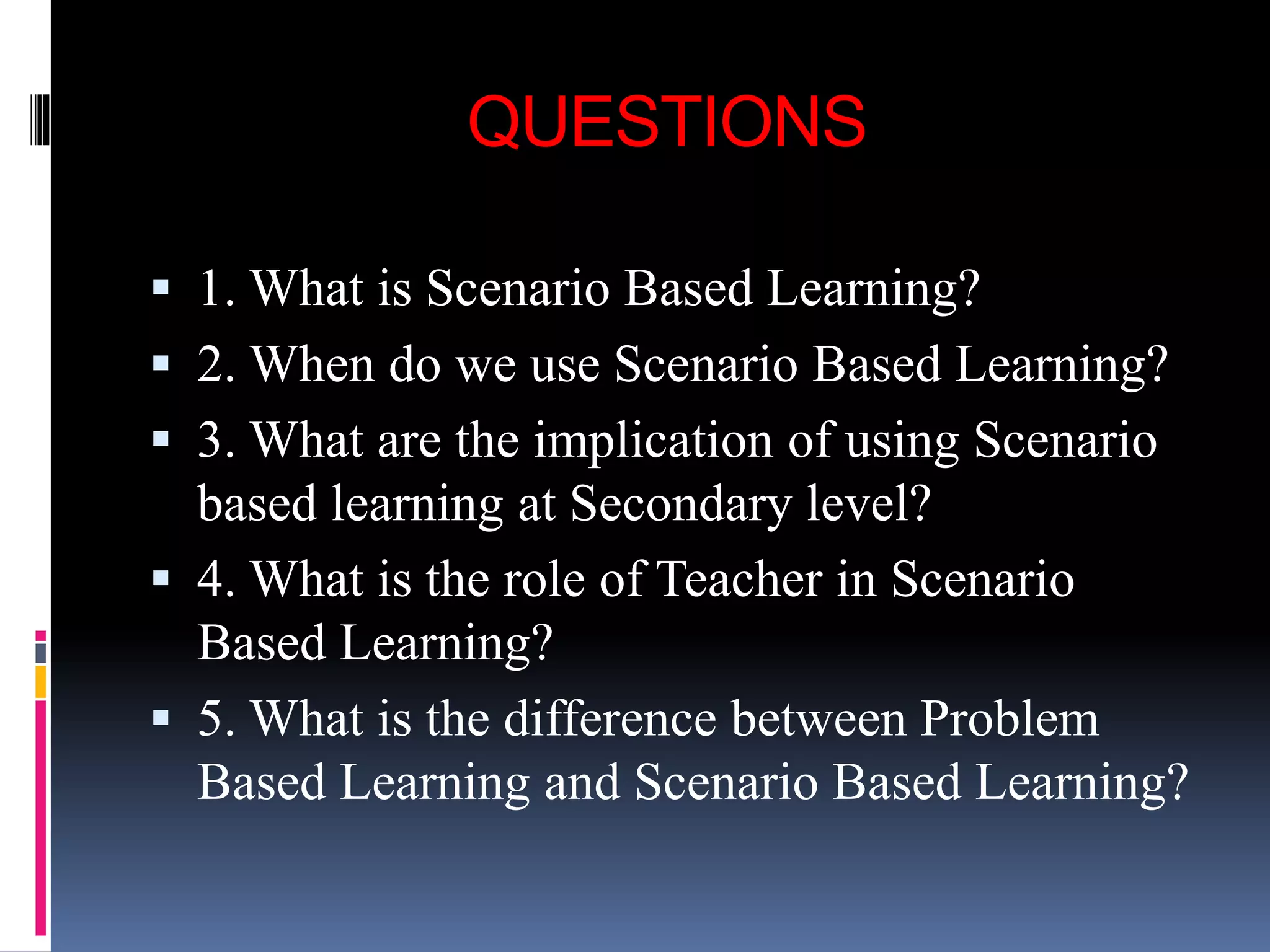 QUESTIONS
 1. What is Scenario Based Learning?
 2. When do we use Scenario Based Learning?
 3. What are the implication of using Scenario
based learning at Secondary level?
 4. What is the role of Teacher in Scenario
Based Learning?
 5. What is the difference between Problem
Based Learning and Scenario Based Learning?
 