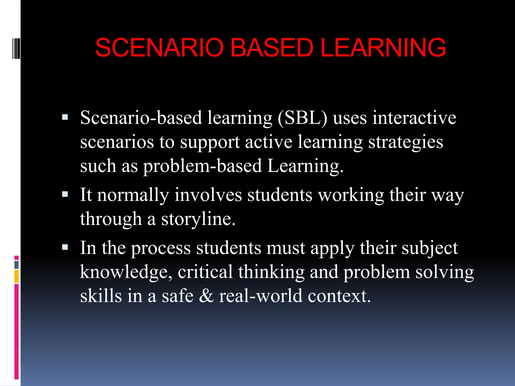 SCENARIO BASED LEARNING
 Scenario-based learning (SBL) uses interactive
scenarios to support active learning strategies
such as problem-based Learning.
 It normally involves students working their way
through a storyline.
 In the process students must apply their subject
knowledge, critical thinking and problem solving
skills in a safe & real-world context.
 