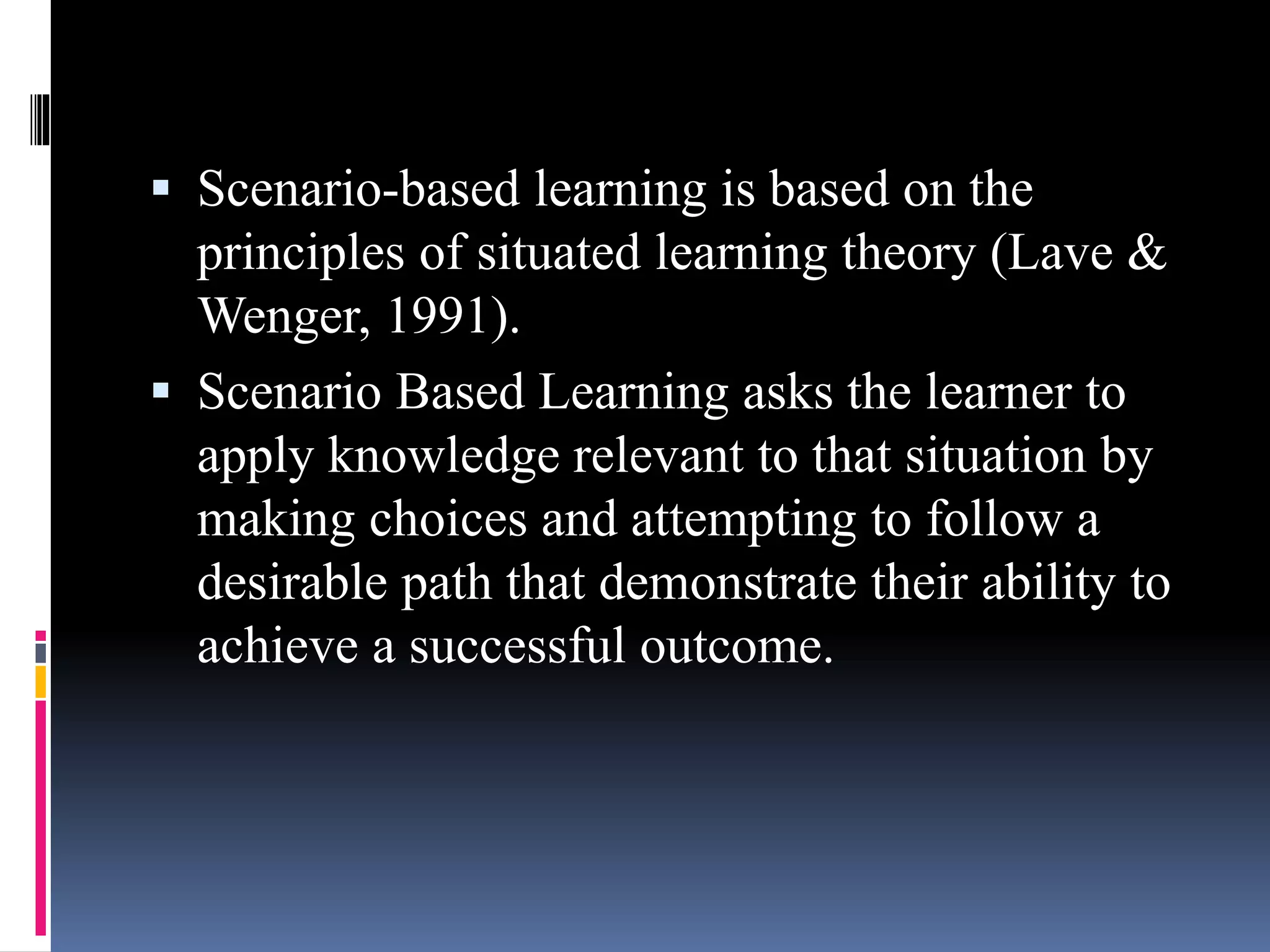  Scenario-based learning is based on the
principles of situated learning theory (Lave &
Wenger, 1991).
 Scenario Based Learning asks the learner to
apply knowledge relevant to that situation by
making choices and attempting to follow a
desirable path that demonstrate their ability to
achieve a successful outcome.
 