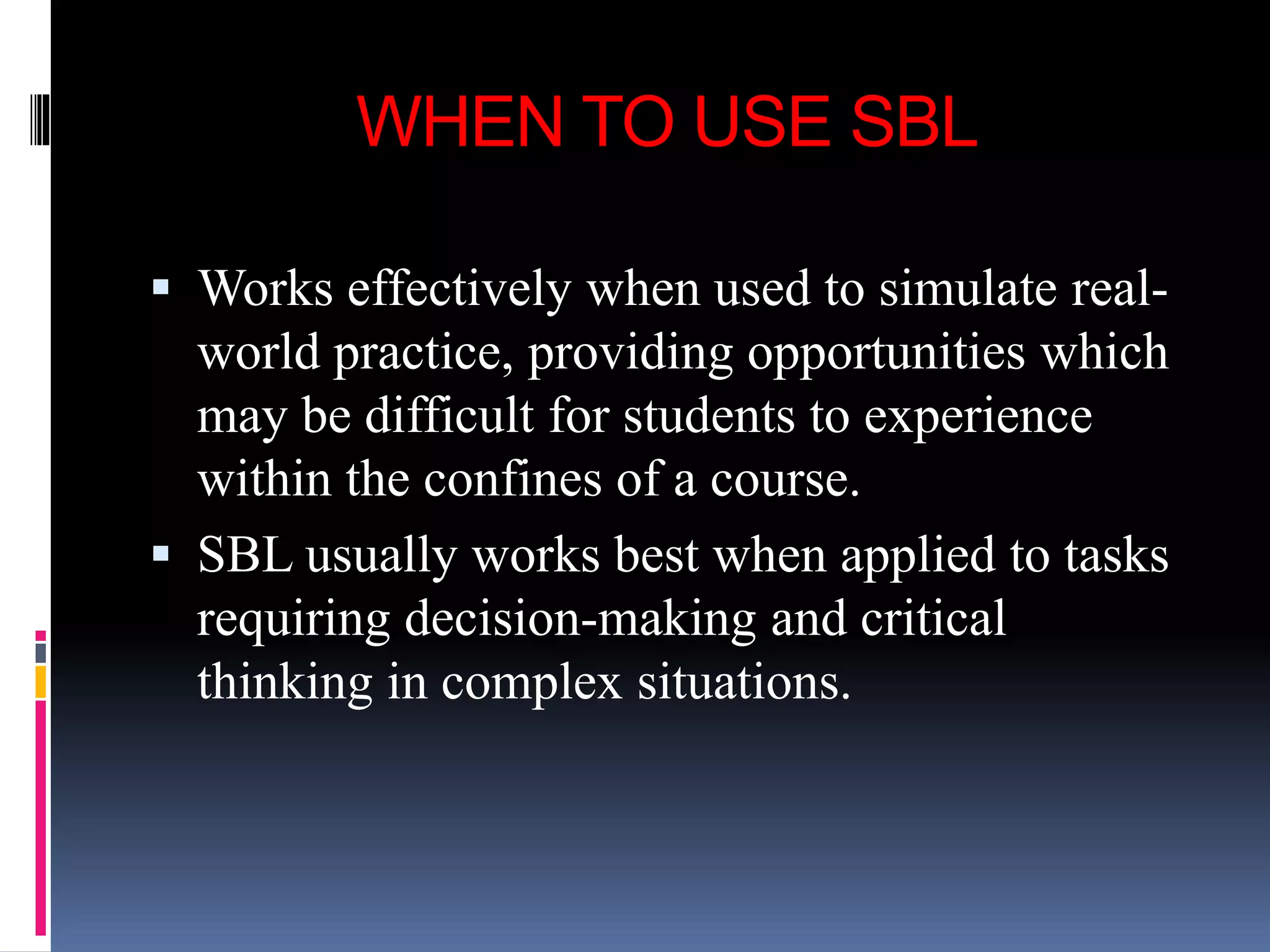 WHEN TO USE SBL
 Works effectively when used to simulate real-
world practice, providing opportunities which
may be difficult for students to experience
within the confines of a course.
 SBL usually works best when applied to tasks
requiring decision-making and critical
thinking in complex situations.
 