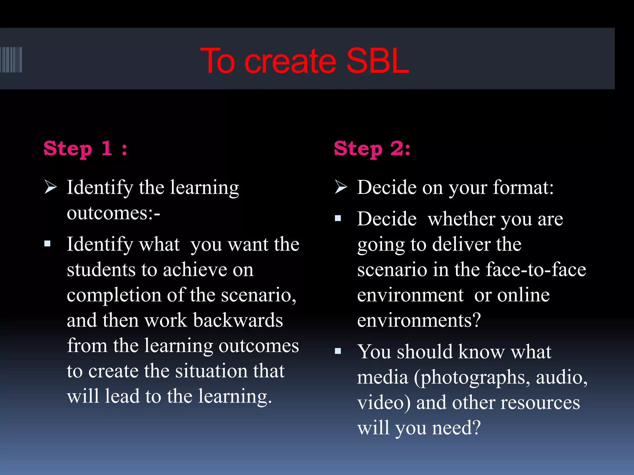 To create SBL
Step 1 : Step 2:
 Identify the learning
outcomes:-
 Identify what you want the
students to achieve on
completion of the scenario,
and then work backwards
from the learning outcomes
to create the situation that
will lead to the learning.
 Decide on your format:
 Decide whether you are
going to deliver the
scenario in the face-to-face
environment or online
environments?
 You should know what
media (photographs, audio,
video) and other resources
will you need?
 