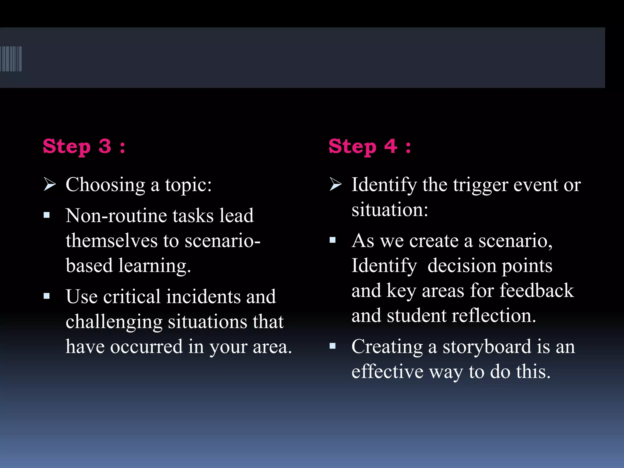 Step 3 : Step 4 :
 Choosing a topic:
 Non-routine tasks lead
themselves to scenario-
based learning.
 Use critical incidents and
challenging situations that
have occurred in your area.
 Identify the trigger event or
situation:
 As we create a scenario,
Identify decision points
and key areas for feedback
and student reflection.
 Creating a storyboard is an
effective way to do this.
 