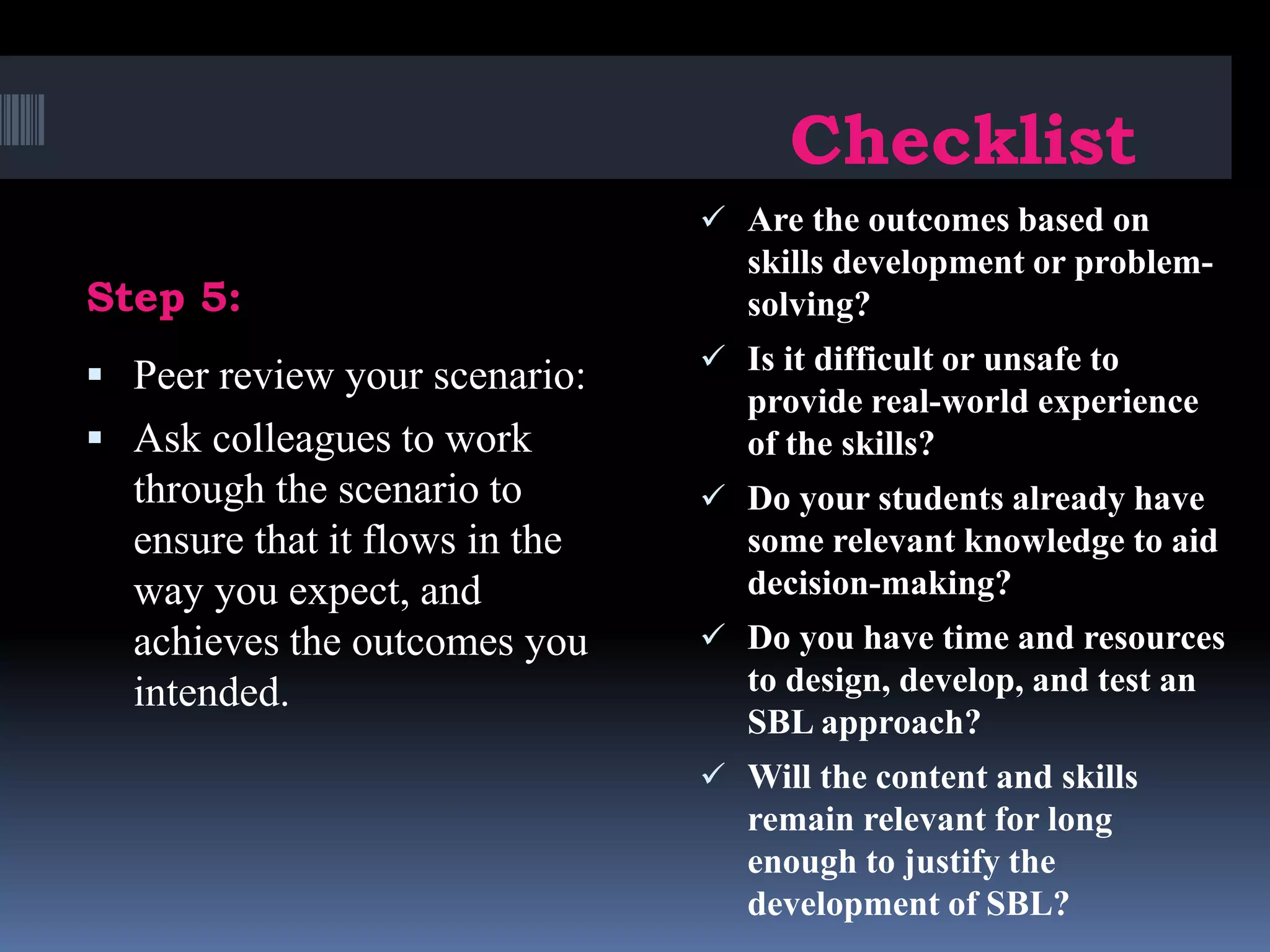 Step 5:
Checklist
 Peer review your scenario:
 Ask colleagues to work
through the scenario to
ensure that it flows in the
way you expect, and
achieves the outcomes you
intended.
 Are the outcomes based on
skills development or problem-
solving?
 Is it difficult or unsafe to
provide real-world experience
of the skills?
 Do your students already have
some relevant knowledge to aid
decision-making?
 Do you have time and resources
to design, develop, and test an
SBL approach?
 Will the content and skills
remain relevant for long
enough to justify the
development of SBL?
 